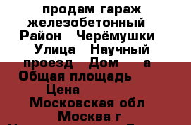 продам гараж железобетонный › Район ­ Черёмушки › Улица ­ Научный проезд › Дом ­ 11а › Общая площадь ­ 16 › Цена ­ 379 000 - Московская обл., Москва г. Недвижимость » Гаражи   